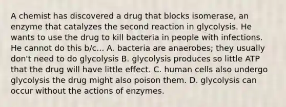 A chemist has discovered a drug that blocks isomerase, an enzyme that catalyzes the second reaction in glycolysis. He wants to use the drug to kill bacteria in people with infections. He cannot do this b/c... A. bacteria are anaerobes; they usually don't need to do glycolysis B. glycolysis produces so little ATP that the drug will have little effect. C. human cells also undergo glycolysis the drug might also poison them. D. glycolysis can occur without the actions of enzymes.