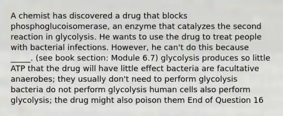 A chemist has discovered a drug that blocks phosphoglucoisomerase, an enzyme that catalyzes the second reaction in glycolysis. He wants to use the drug to treat people with bacterial infections. However, he can't do this because _____. (see book section: Module 6.7) glycolysis produces so little ATP that the drug will have little effect bacteria are facultative anaerobes; they usually don't need to perform glycolysis bacteria do not perform glycolysis human cells also perform glycolysis; the drug might also poison them End of Question 16