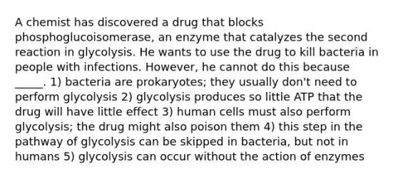 A chemist has discovered a drug that blocks phosphoglucoisomerase, an enzyme that catalyzes the second reaction in glycolysis. He wants to use the drug to kill bacteria in people with infections. However, he cannot do this because _____. 1) bacteria are prokaryotes; they usually don't need to perform glycolysis 2) glycolysis produces so little ATP that the drug will have little effect 3) human cells must also perform glycolysis; the drug might also poison them 4) this step in the pathway of glycolysis can be skipped in bacteria, but not in humans 5) glycolysis can occur without the action of enzymes