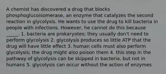 A chemist has discovered a drug that blocks phosphoglucoisomerase, an enzyme that catalyzes the second reaction in glycolysis. He wants to use the drug to kill bacteria in people with infections. However, he cannot do this because _____. 1. bacteria are prokaryotes; they usually don't need to perform glycolysis 2. glycolysis produces so little ATP that the drug will have little effect 3. human cells must also perform glycolysis; the drug might also poison them 4. this step in the pathway of glycolysis can be skipped in bacteria, but not in humans 5. glycolysis can occur without the action of enzymes