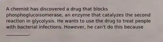 A chemist has discovered a drug that blocks phosphoglucoisomerase, an enzyme that catalyzes the second reaction in glycolysis. He wants to use the drug to treat people with bacterial infections. However, he can't do this because __________.