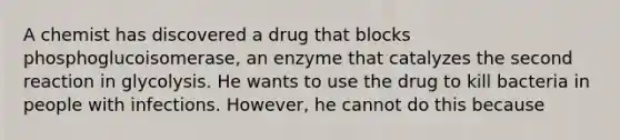 A chemist has discovered a drug that blocks phosphoglucoisomerase, an enzyme that catalyzes the second reaction in glycolysis. He wants to use the drug to kill bacteria in people with infections. However, he cannot do this because