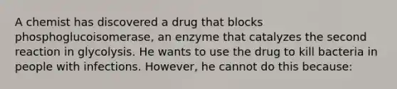 A chemist has discovered a drug that blocks phosphoglucoisomerase, an enzyme that catalyzes the second reaction in glycolysis. He wants to use the drug to kill bacteria in people with infections. However, he cannot do this because: