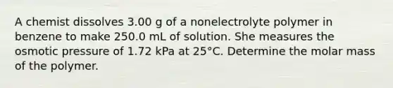 A chemist dissolves 3.00 g of a nonelectrolyte polymer in benzene to make 250.0 mL of solution. She measures the osmotic pressure of 1.72 kPa at 25°C. Determine the molar mass of the polymer.