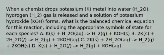 When a chemist drops potassium (K) metal into water (H_2O), hydrogen (H_2) gas is released and a solution of potassium hydroxide (KOH) forms. What is the balanced chemical equation for this reaction, including the appropriate symbols of state for each species? A. K(s) + H_2O(aq) -> H_2(g) + KOH(s) B. 2K(s) + 2H_2O(/) -> H_2(g) + 2KOH(aq) C. 2K(s) + 2H_2O(aq) -> H_2(g) + 2KOH(s) D. K(s) + H_2O(/) -> H_2(g) + KOH(aq)