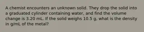 A chemist encounters an unknown solid. They drop the solid into a graduated cylinder containing water, and find the volume change is 3.20 mL. If the solid weighs 10.5 g, what is the density in g/mL of the metal?