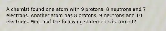 A chemist found one atom with 9 protons, 8 neutrons and 7 electrons. Another atom has 8 protons, 9 neutrons and 10 electrons. Which of the following statements is correct?