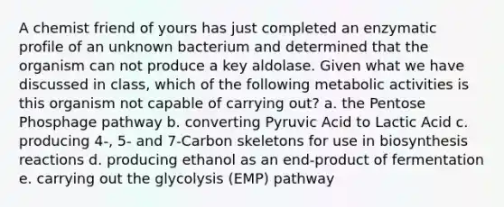 A chemist friend of yours has just completed an enzymatic profile of an unknown bacterium and determined that the organism can not produce a key aldolase. Given what we have discussed in class, which of the following metabolic activities is this organism not capable of carrying out? a. the Pentose Phosphage pathway b. converting Pyruvic Acid to Lactic Acid c. producing 4-, 5- and 7-Carbon skeletons for use in biosynthesis reactions d. producing ethanol as an end-product of fermentation e. carrying out the glycolysis (EMP) pathway