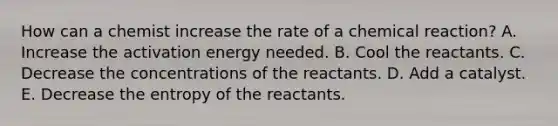 How can a chemist increase the rate of a chemical reaction? A. Increase the activation energy needed. B. Cool the reactants. C. Decrease the concentrations of the reactants. D. Add a catalyst. E. Decrease the entropy of the reactants.