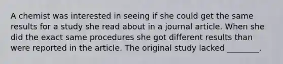 A chemist was interested in seeing if she could get the same results for a study she read about in a journal article. When she did the exact same procedures she got different results than were reported in the article. The original study lacked ________.