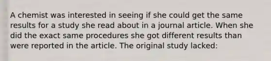 A chemist was interested in seeing if she could get the same results for a study she read about in a journal article. When she did the exact same procedures she got different results than were reported in the article. The original study lacked: