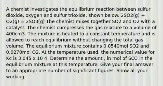 A chemist investigates the equilibrium reaction between sulfur dioxide, oxygen and sulfur trioxide, shown below. 2SO2(g) + O2(g) = 2SO3(g) The chemist mixes together SO2 and O2 with a catalyst. The chemist compresses the gas mixture to a volume of 400cm3. The mixture is heated to a constant temperature and is allowed to reach equilibrium without changing the total gas volume. The equilibrium mixture contains 0.0540mol SO2 and 0.0270mol O2. At the temperature used, the numerical value for Kc is 3.045 x 10 4. Determine the amount , in mol of SO3 in the equilibrium mixture at this temperature. Give your final amswer to an appropriate number of <a href='https://www.questionai.com/knowledge/kFFoNy5xk3-significant-figures' class='anchor-knowledge'>significant figures</a>. Show all your working.