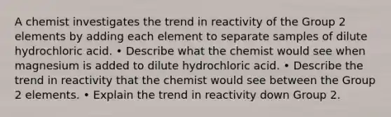 A chemist investigates the trend in reactivity of the Group 2 elements by adding each element to separate samples of dilute hydrochloric acid. • Describe what the chemist would see when magnesium is added to dilute hydrochloric acid. • Describe the trend in reactivity that the chemist would see between the Group 2 elements. • Explain the trend in reactivity down Group 2.