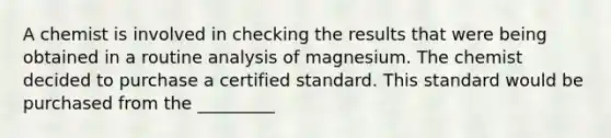 A chemist is involved in checking the results that were being obtained in a routine analysis of magnesium. The chemist decided to purchase a certified standard. This standard would be purchased from the _________