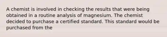 A chemist is involved in checking the results that were being obtained in a routine analysis of magnesium. The chemist decided to purchase a certified standard. This standard would be purchased from the