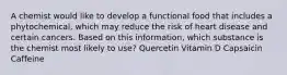 A chemist would like to develop a functional food that includes a phytochemical, which may reduce the risk of heart disease and certain cancers. Based on this information, which substance is the chemist most likely to use? Quercetin Vitamin D Capsaicin Caffeine