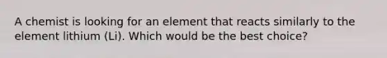 A chemist is looking for an element that reacts similarly to the element lithium (Li). Which would be the best choice?