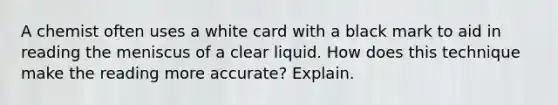 A chemist often uses a white card with a black mark to aid in reading the meniscus of a clear liquid. How does this technique make the reading more accurate? Explain.