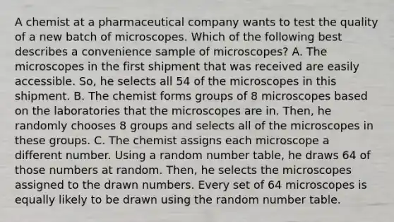 A chemist at a pharmaceutical company wants to test the quality of a new batch of microscopes. Which of the following best describes a convenience sample of microscopes? A. The microscopes in the first shipment that was received are easily accessible. So, he selects all 54 of the microscopes in this shipment. B. The chemist forms groups of 8 microscopes based on the laboratories that the microscopes are in. Then, he randomly chooses 8 groups and selects all of the microscopes in these groups. C. The chemist assigns each microscope a different number. Using a random number table, he draws 64 of those numbers at random. Then, he selects the microscopes assigned to the drawn numbers. Every set of 64 microscopes is equally likely to be drawn using the random number table.