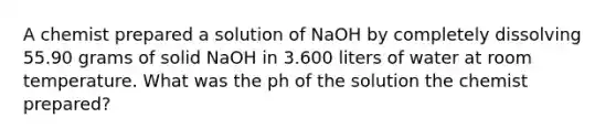 A chemist prepared a solution of NaOH by completely dissolving 55.90 grams of solid NaOH in 3.600 liters of water at room temperature. What was the ph of the solution the chemist prepared?