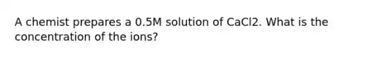 A chemist prepares a 0.5M solution of CaCl2. What is the concentration of the ions?