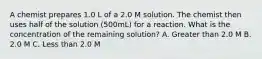 A chemist prepares 1.0 L of a 2.0 M solution. The chemist then uses half of the solution (500mL) for a reaction. What is the concentration of the remaining solution? A. Greater than 2.0 M B. 2.0 M C. Less than 2.0 M