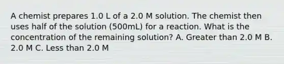 A chemist prepares 1.0 L of a 2.0 M solution. The chemist then uses half of the solution (500mL) for a reaction. What is the concentration of the remaining solution? A. Greater than 2.0 M B. 2.0 M C. Less than 2.0 M