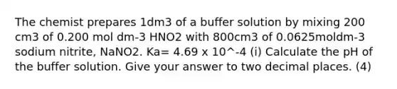 The chemist prepares 1dm3 of a buffer solution by mixing 200 cm3 of 0.200 mol dm-3 HNO2 with 800cm3 of 0.0625moldm-3 sodium nitrite, NaNO2. Ka= 4.69 x 10^-4 (i) Calculate the pH of the buffer solution. Give your answer to two decimal places. (4)