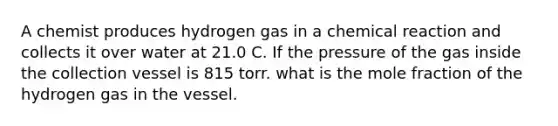 A chemist produces hydrogen gas in a chemical reaction and collects it over water at 21.0 C. If the pressure of the gas inside the collection vessel is 815 torr. what is the mole fraction of the hydrogen gas in the vessel.