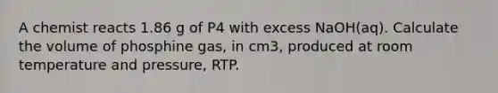 A chemist reacts 1.86 g of P4 with excess NaOH(aq). Calculate the volume of phosphine gas, in cm3, produced at room temperature and pressure, RTP.