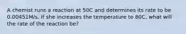 A chemist runs a reaction at 50C and determines its rate to be 0.00451M/s. If she increases the temperature to 80C, what will the rate of the reaction be?