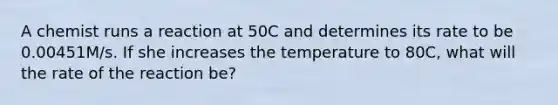 A chemist runs a reaction at 50C and determines its rate to be 0.00451M/s. If she increases the temperature to 80C, what will the rate of the reaction be?