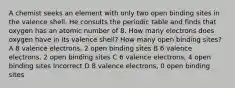 A chemist seeks an element with only two open binding sites in the valence shell. He consults the periodic table and finds that oxygen has an atomic number of 8. How many electrons does oxygen have in its valence shell? How many open binding sites? A 8 valence electrons, 2 open binding sites B 6 valence electrons, 2 open binding sites C 6 valence electrons, 4 open binding sites Incorrect D 8 valence electrons, 0 open binding sites