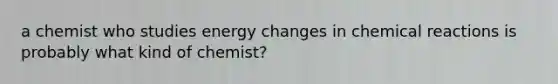 a chemist who studies energy changes in chemical reactions is probably what kind of chemist?