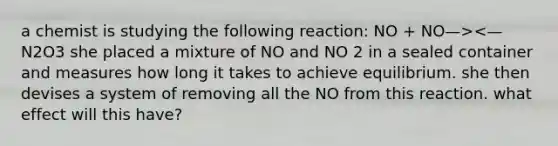 a chemist is studying the following reaction: NO + NO—><— N2O3 she placed a mixture of NO and NO 2 in a sealed container and measures how long it takes to achieve equilibrium. she then devises a system of removing all the NO from this reaction. what effect will this have?