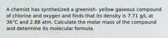 A chemist has synthesized a greenish- yellow gaseous compound of chlorine and oxygen and finds that its density is 7.71 g/L at 36°C and 2.88 atm. Calculate the molar mass of the compound and determine its molecular formula.