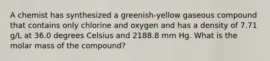 A chemist has synthesized a greenish-yellow gaseous compound that contains only chlorine and oxygen and has a density of 7.71 g/L at 36.0 degrees Celsius and 2188.8 mm Hg. What is the molar mass of the compound?