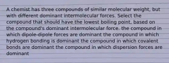 A chemist has three compounds of similar molecular weight, but with different dominant intermolecular forces. Select the compound that should have the lowest boiling point, based on the compound's dominant intermolecular force. the compound in which dipole-dipole forces are dominant the compound in which hydrogen bonding is dominant the compound in which covalent bonds are dominant the compound in which dispersion forces are dominant