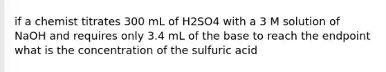 if a chemist titrates 300 mL of H2SO4 with a 3 M solution of NaOH and requires only 3.4 mL of the base to reach the endpoint what is the concentration of the sulfuric acid