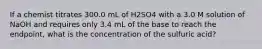 If a chemist titrates 300.0 mL of H2SO4 with a 3.0 M solution of NaOH and requires only 3.4 mL of the base to reach the endpoint, what is the concentration of the sulfuric acid?