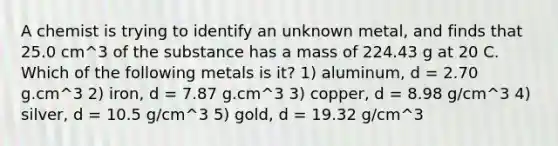 A chemist is trying to identify an unknown metal, and finds that 25.0 cm^3 of the substance has a mass of 224.43 g at 20 C. Which of the following metals is it? 1) aluminum, d = 2.70 g.cm^3 2) iron, d = 7.87 g.cm^3 3) copper, d = 8.98 g/cm^3 4) silver, d = 10.5 g/cm^3 5) gold, d = 19.32 g/cm^3