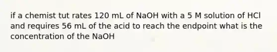 if a chemist tut rates 120 mL of NaOH with a 5 M solution of HCl and requires 56 mL of the acid to reach the endpoint what is the concentration of the NaOH