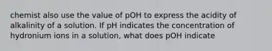 chemist also use the value of pOH to express the acidity of alkalinity of a solution. If pH indicates the concentration of hydronium ions in a solution, what does pOH indicate