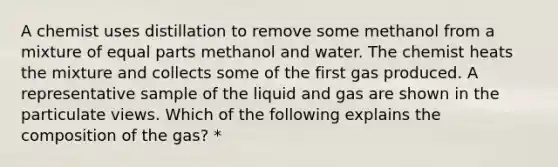 A chemist uses distillation to remove some methanol from a mixture of equal parts methanol and water. The chemist heats the mixture and collects some of the first gas produced. A representative sample of the liquid and gas are shown in the particulate views. Which of the following explains the composition of the gas? *