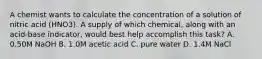 A chemist wants to calculate the concentration of a solution of nitric acid (HNO3). A supply of which chemical, along with an acid-base indicator, would best help accomplish this task? A. 0.50M NaOH B. 1.0M acetic acid C. pure water D. 1.4M NaCl