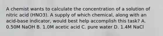 A chemist wants to calculate the concentration of a solution of nitric acid (HNO3). A supply of which chemical, along with an acid-base indicator, would best help accomplish this task? A. 0.50M NaOH B. 1.0M acetic acid C. pure water D. 1.4M NaCl