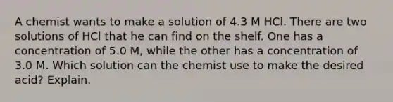 A chemist wants to make a solution of 4.3 M HCl. There are two solutions of HCl that he can find on the shelf. One has a concentration of 5.0 M, while the other has a concentration of 3.0 M. Which solution can the chemist use to make the desired acid? Explain.