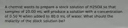 A chemist wants to prepare a stock solution of H2SO4 so that samples of 20.00 mL will produce a solution with a concentration of 0.50 M when added to 80.0 mL of water. What should the molarity of the stock solution be?