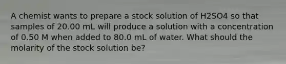 A chemist wants to prepare a stock solution of H2SO4 so that samples of 20.00 mL will produce a solution with a concentration of 0.50 M when added to 80.0 mL of water. What should the molarity of the stock solution be?