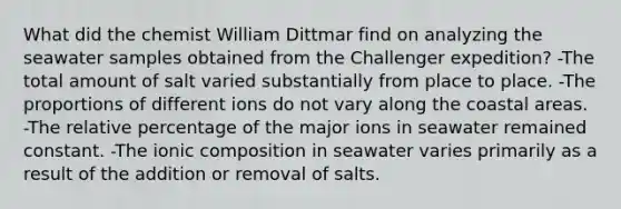 What did the chemist William Dittmar find on analyzing the seawater samples obtained from the Challenger expedition? -The total amount of salt varied substantially from place to place. -The proportions of different ions do not vary along the coastal areas. -The relative percentage of the major ions in seawater remained constant. -The ionic composition in seawater varies primarily as a result of the addition or removal of salts.